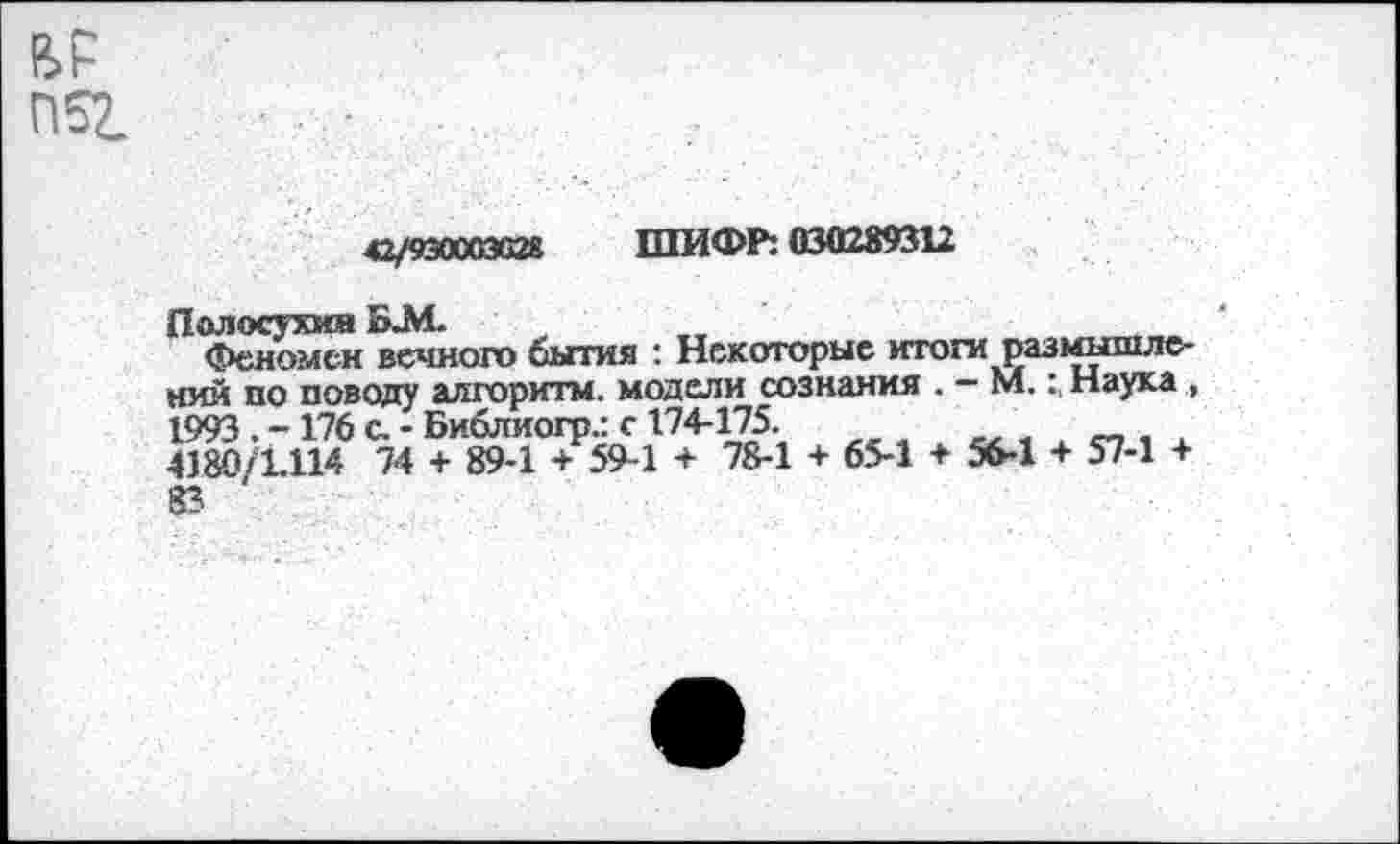 ﻿42/930003028 ШИФР: 030289312
Полосухин БЛ1. _	___
Феномен вечного бытия : Некоторые итоги размышлений по поводу алгоритм, модели сознания . — М.: Наука , 1993. -176 с. - Библиогр.: с 174-175.
4180/1.114 74 + 89-1 + 59-1 + 78-1 + 65-1 + 56-1 + 57-1 + 83